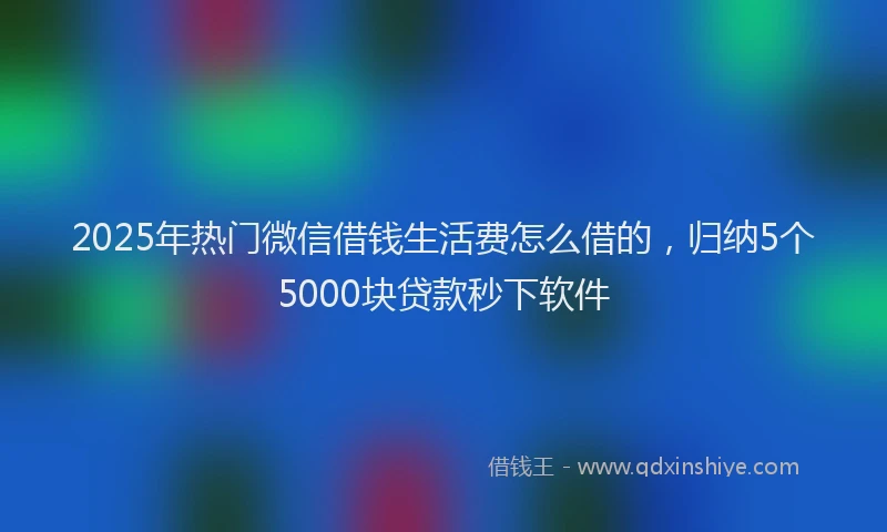 2025年热门微信借钱生活费怎么借的，归纳5个5000块贷款秒下软件