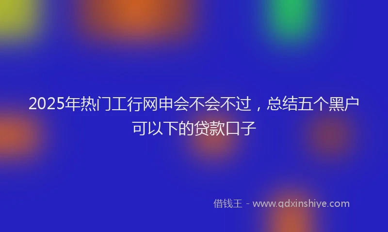 2025年热门工行网申会不会不过，总结五个黑户可以下的贷款口子