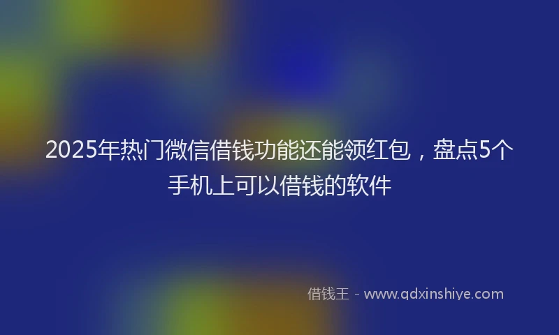2025年热门微信借钱功能还能领红包，盘点5个手机上可以借钱的软件