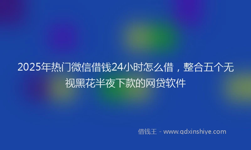 2025年热门微信借钱24小时怎么借，整合五个无视黑花半夜下款的网贷软件