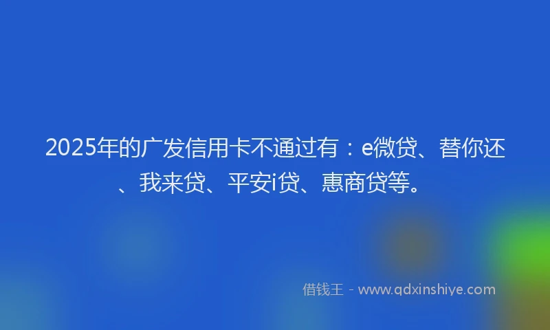 2025年的广发信用卡不通过有：e微贷、替你还、我来贷、平安i贷、惠商贷等。