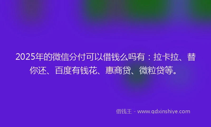 2025年的微信分付可以借钱么吗有：拉卡拉、替你还、百度有钱花、惠商贷、微粒贷等。