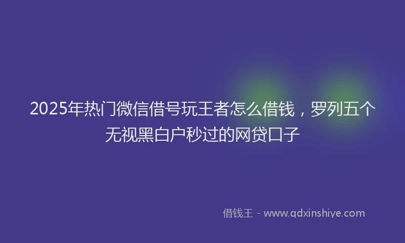 2025年热门微信借号玩王者怎么借钱，罗列五个无视黑白户秒过的网贷口子