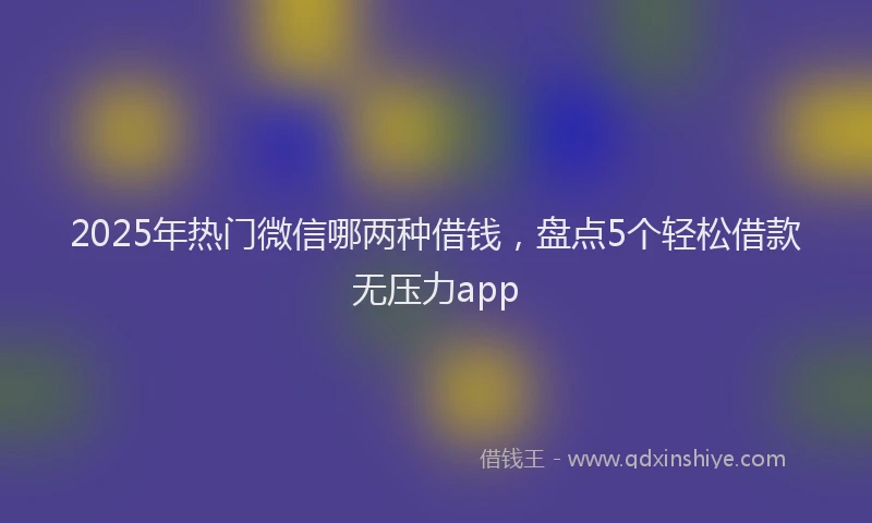 2025年热门微信哪两种借钱，盘点5个轻松借款无压力app