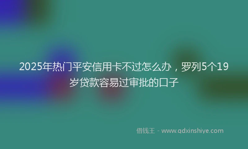 2025年热门平安信用卡不过怎么办，罗列5个19岁贷款容易过审批的口子