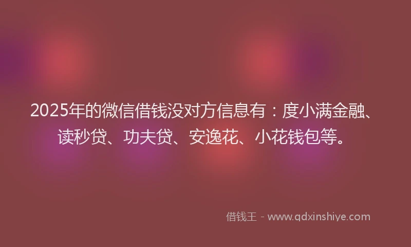 2025年的微信借钱没对方信息有：度小满金融、读秒贷、功夫贷、安逸花、小花钱包等。
