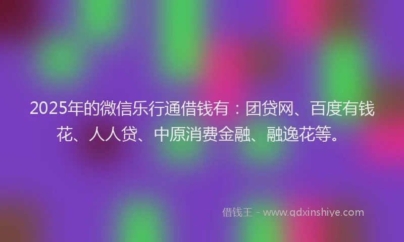 2025年的微信乐行通借钱有：团贷网、百度有钱花、人人贷、中原消费金融、融逸花等。
