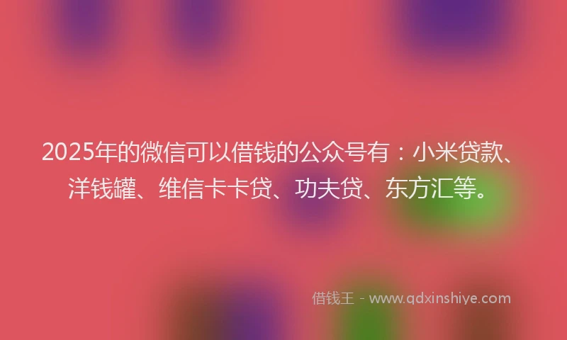 2025年的微信可以借钱的公众号有：小米贷款、洋钱罐、维信卡卡贷、功夫贷、东方汇等。