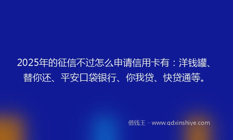 2025年的征信不过怎么申请信用卡有：洋钱罐、替你还、平安口袋银行、你我贷、快贷通等。