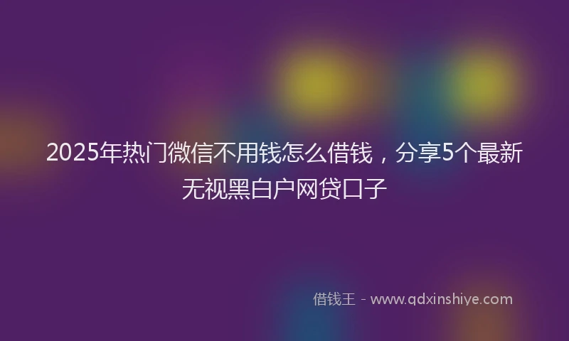2025年热门微信不用钱怎么借钱，分享5个最新无视黑白户网贷口子