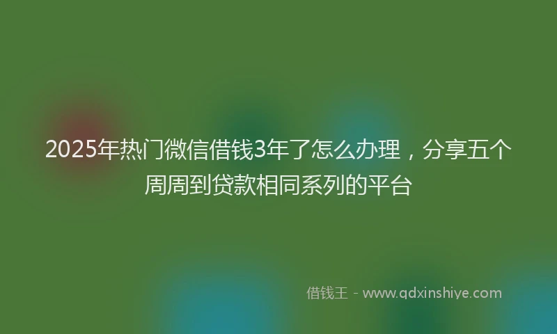 2025年热门微信借钱3年了怎么办理，分享五个周周到贷款相同系列的平台