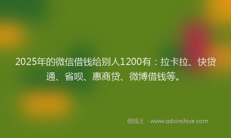 2025年的微信借钱给别人1200有：拉卡拉、快贷通、省呗、惠商贷、微博借钱等。
