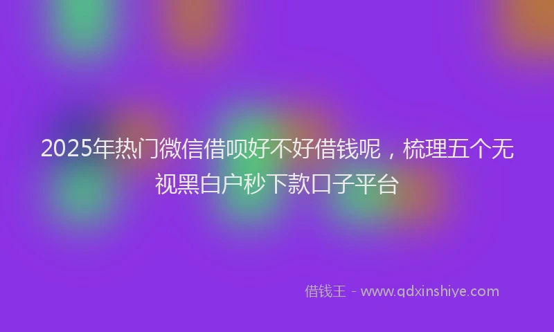 2025年热门微信借呗好不好借钱呢，梳理五个无视黑白户秒下款口子平台