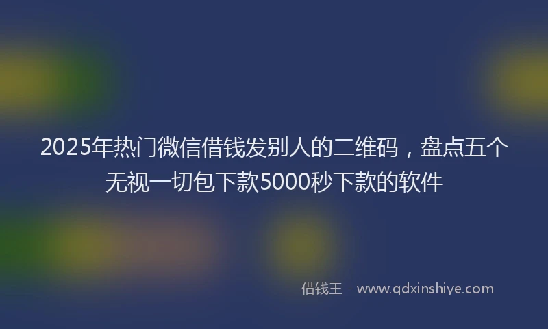 2025年热门微信借钱发别人的二维码，盘点五个无视一切包下款5000秒下款的软件