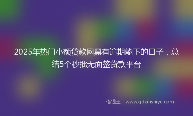 2025年热门小额贷款网黑有逾期能下的口子，总结5个秒批无面签贷款平台
