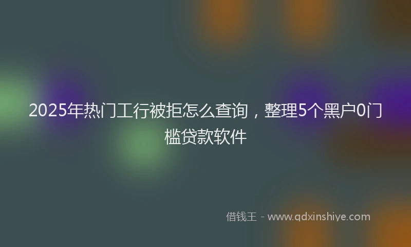 2025年热门工行被拒怎么查询，整理5个黑户0门槛贷款软件