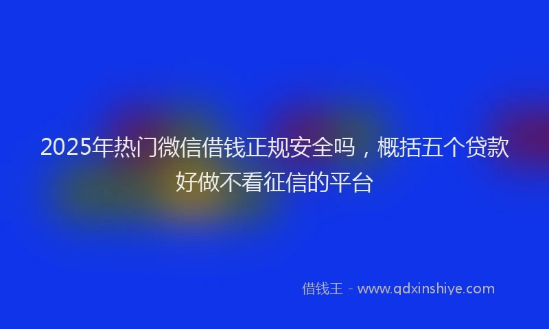 2025年热门微信借钱正规安全吗，概括五个贷款好做不看征信的平台