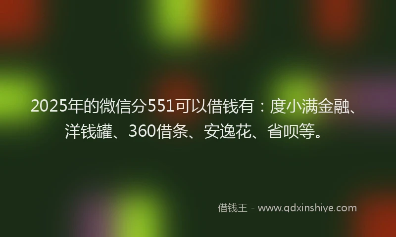 2025年的微信分551可以借钱有：度小满金融、洋钱罐、360借条、安逸花、省呗等。