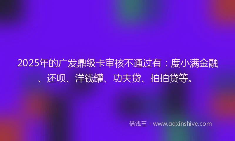 2025年的广发鼎级卡审核不通过有：度小满金融、还呗、洋钱罐、功夫贷、拍拍贷等。
