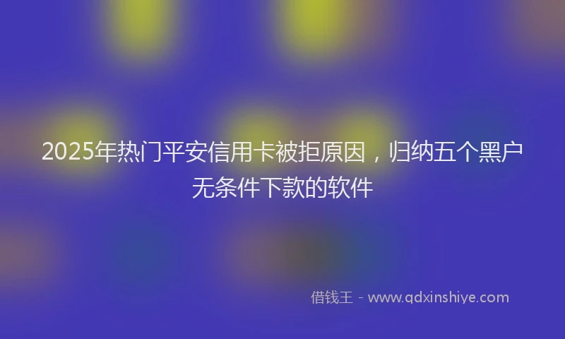 2025年热门平安信用卡被拒原因，归纳五个黑户无条件下款的软件
