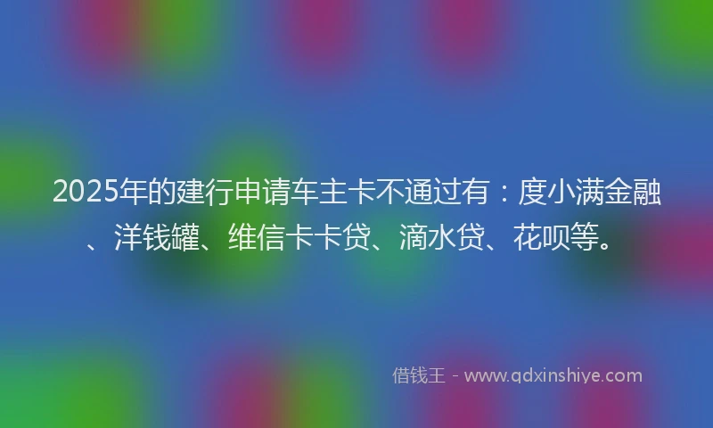 2025年的建行申请车主卡不通过有：度小满金融、洋钱罐、维信卡卡贷、滴水贷、花呗等。