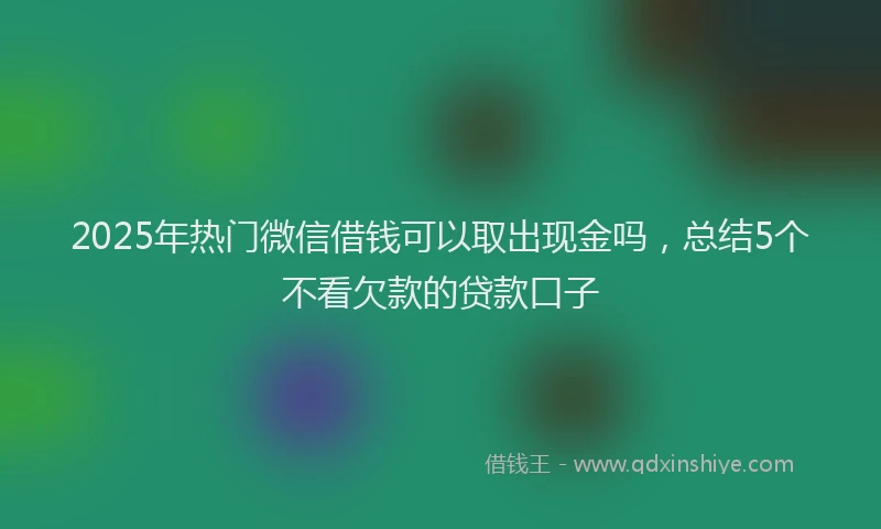 2025年热门微信借钱可以取出现金吗，总结5个不看欠款的贷款口子