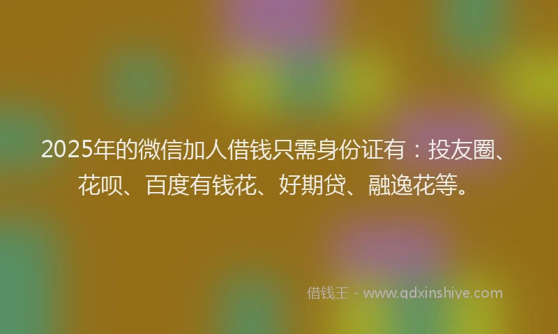 2025年的微信加人借钱只需身份证有：投友圈、花呗、百度有钱花、好期贷、融逸花等。
