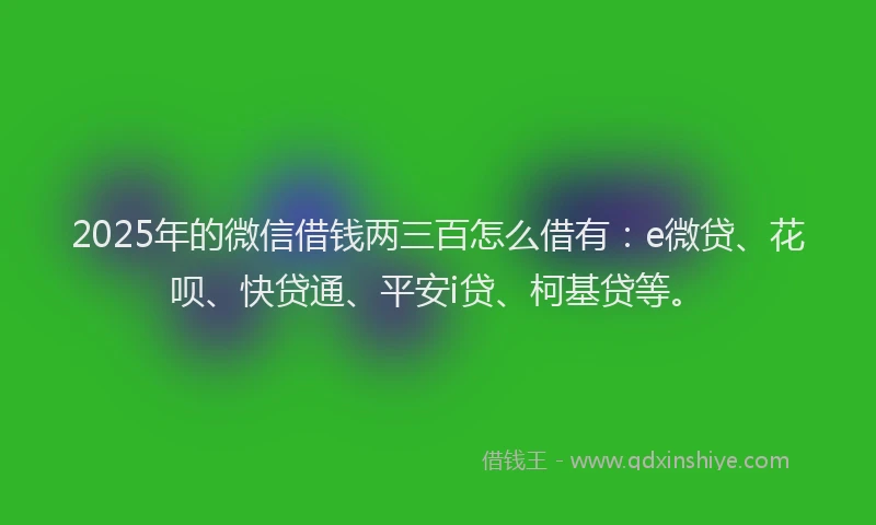 2025年的微信借钱两三百怎么借有：e微贷、花呗、快贷通、平安i贷、柯基贷等。