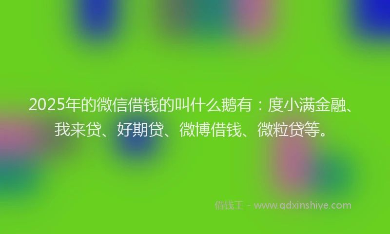 2025年的微信借钱的叫什么鹅有：度小满金融、我来贷、好期贷、微博借钱、微粒贷等。