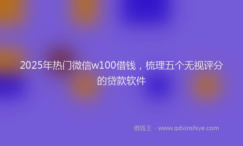 2025年热门微信w100借钱，梳理五个无视评分的贷款软件