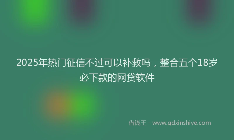 2025年热门征信不过可以补救吗，整合五个18岁必下款的网贷软件