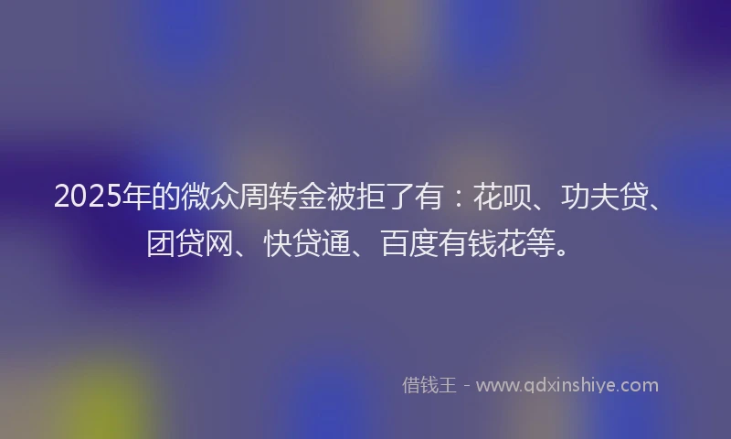 2025年的微众周转金被拒了有：花呗、功夫贷、团贷网、快贷通、百度有钱花等。