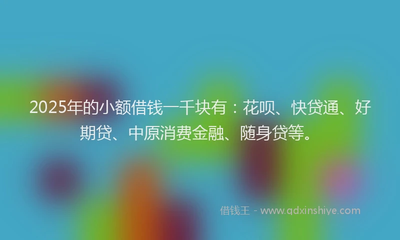 2025年的小额借钱一千块有：花呗、快贷通、好期贷、中原消费金融、随身贷等。
