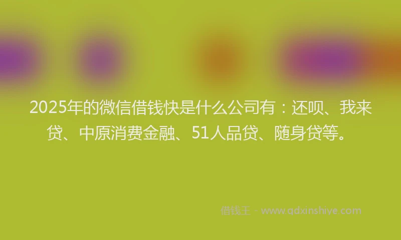 2025年的微信借钱快是什么公司有：还呗、我来贷、中原消费金融、51人品贷、随身贷等。