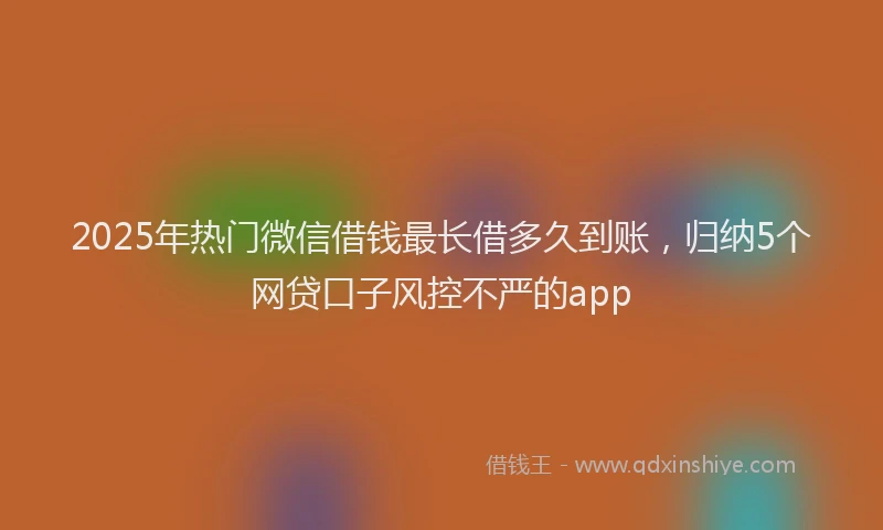 2025年热门微信借钱最长借多久到账，归纳5个网贷口子风控不严的app