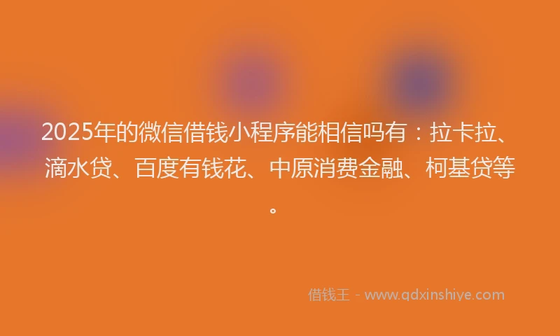 2025年的微信借钱小程序能相信吗有：拉卡拉、滴水贷、百度有钱花、中原消费金融、柯基贷等。
