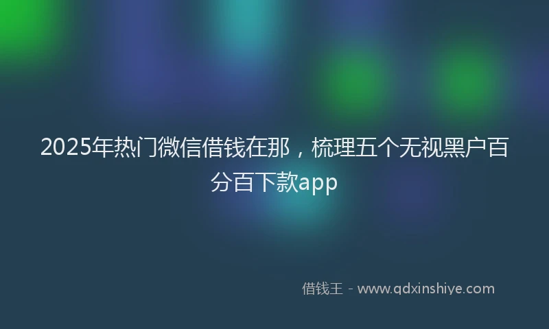 2025年热门微信借钱在那，梳理五个无视黑户百分百下款app