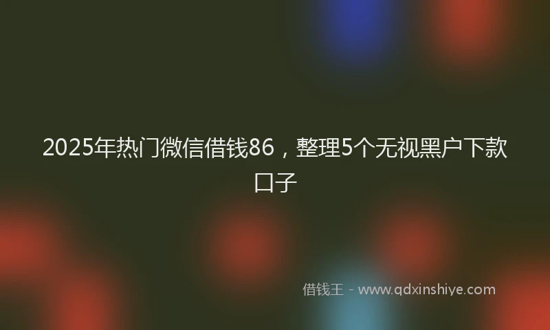 2025年热门微信借钱86，整理5个无视黑户下款口子
