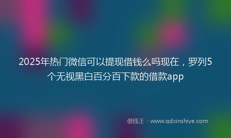 2025年热门微信可以提现借钱么吗现在，罗列5个无视黑白百分百下款的借款app