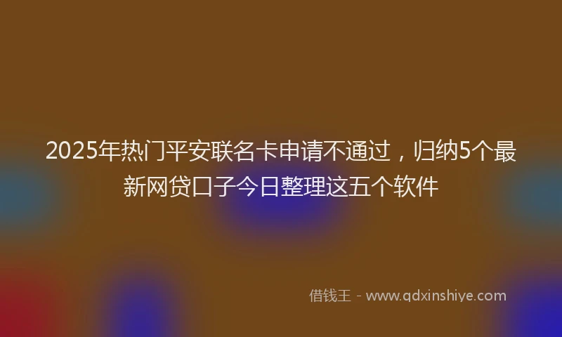 2025年热门平安联名卡申请不通过，归纳5个最新网贷口子今日整理这五个软件