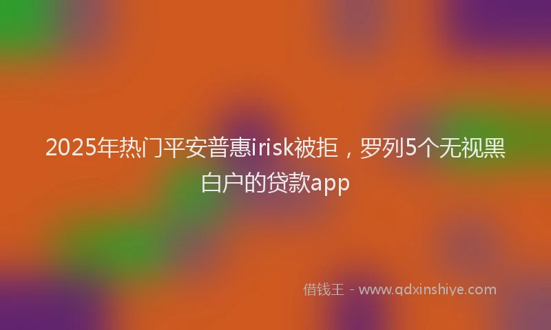 2025年热门平安普惠irisk被拒，罗列5个无视黑白户的贷款app