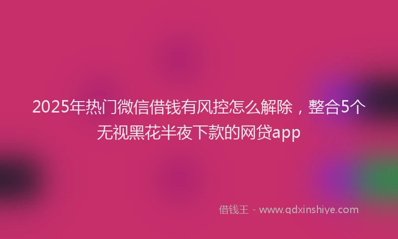 2025年热门微信借钱有风控怎么解除，整合5个无视黑花半夜下款的网贷app