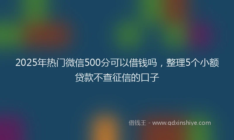 2025年热门微信500分可以借钱吗，整理5个小额贷款不查征信的口子