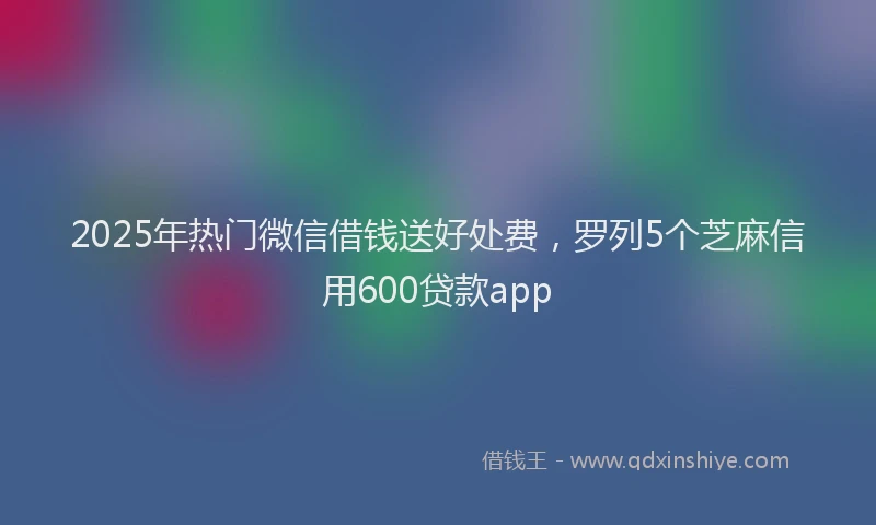 2025年热门微信借钱送好处费，罗列5个芝麻信用600贷款app