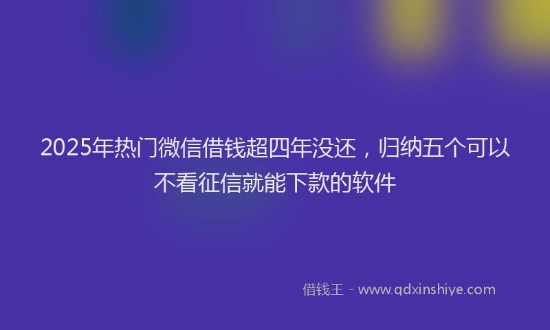 2025年热门微信借钱超四年没还，归纳五个可以不看征信就能下款的软件