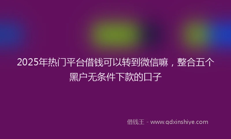 2025年热门平台借钱可以转到微信嘛，整合五个黑户无条件下款的口子