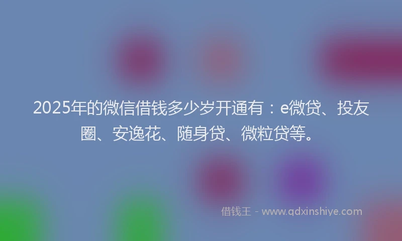 2025年的微信借钱多少岁开通有：e微贷、投友圈、安逸花、随身贷、微粒贷等。