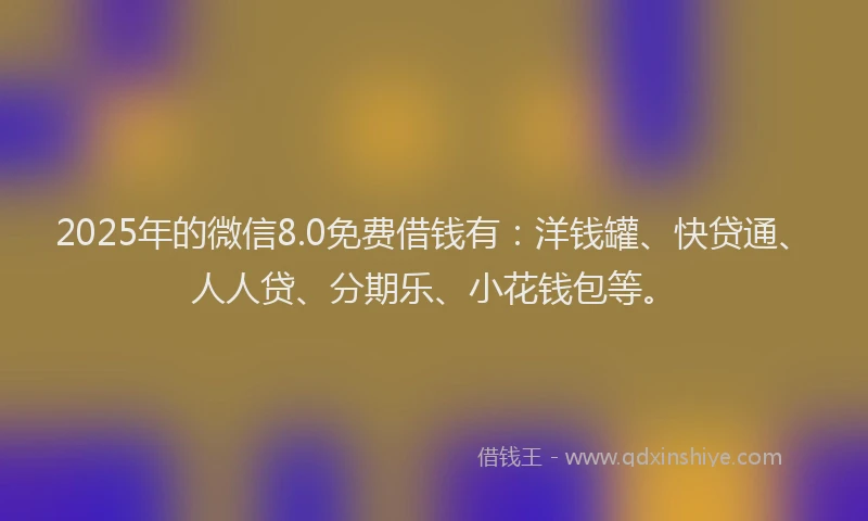 2025年的微信8.0免费借钱有：洋钱罐、快贷通、人人贷、分期乐、小花钱包等。