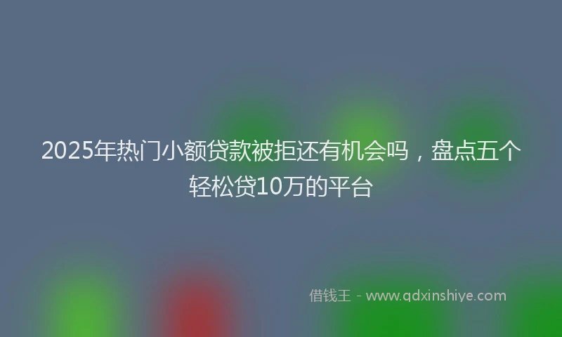 2025年热门小额贷款被拒还有机会吗，盘点五个轻松贷10万的平台