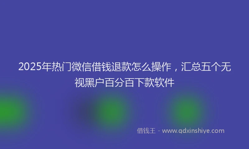 2025年热门微信借钱退款怎么操作，汇总五个无视黑户百分百下款软件